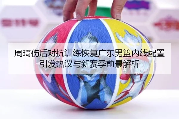 周琦伤后对抗训练恢复广东男篮内线配置引发热议与新赛季前景解析